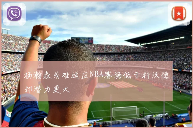 杨瀚森或难适应NBA赛场低于科沃德却潜力更大