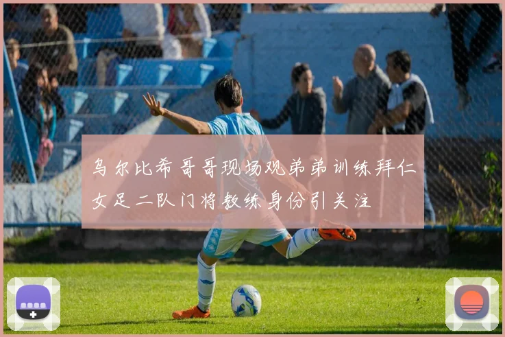 乌尔比希哥哥现场观弟弟训练拜仁女足二队门将教练身份引关注
