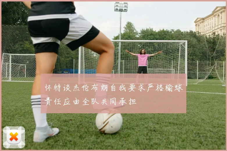 怀特谈杰伦布朗自我要求严格输球责任应由全队共同承担