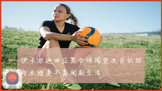 伊卡尔迪回应聚会传闻坚决否认称与未婚妻不靠闹剧生活