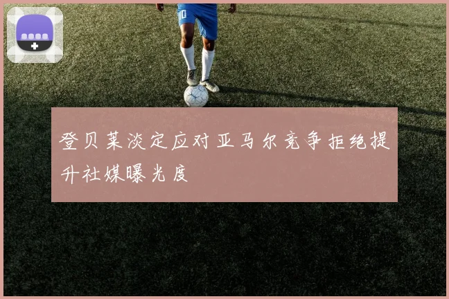 登贝莱淡定应对亚马尔竞争拒绝提升社媒曝光度