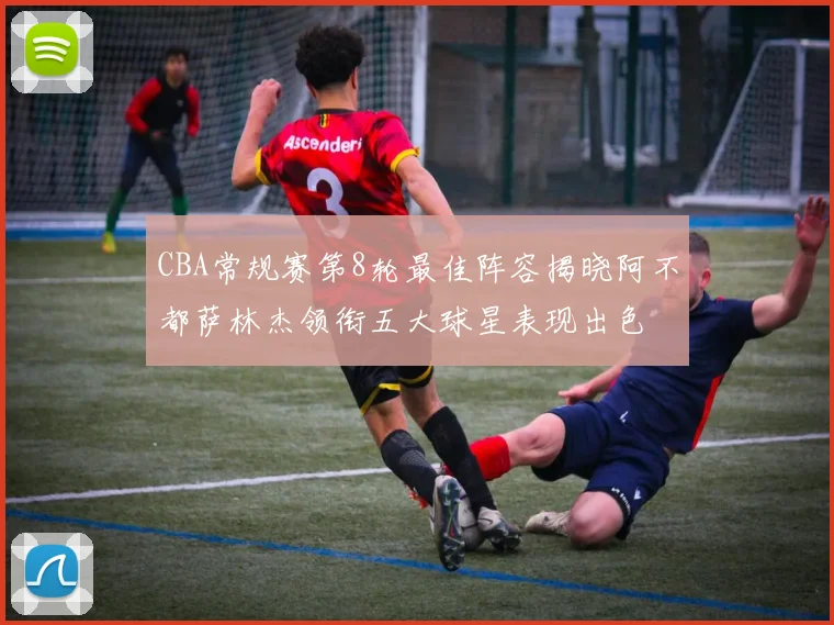 CBA常规赛第8轮最佳阵容揭晓阿不都萨林杰领衔五大球星表现出色