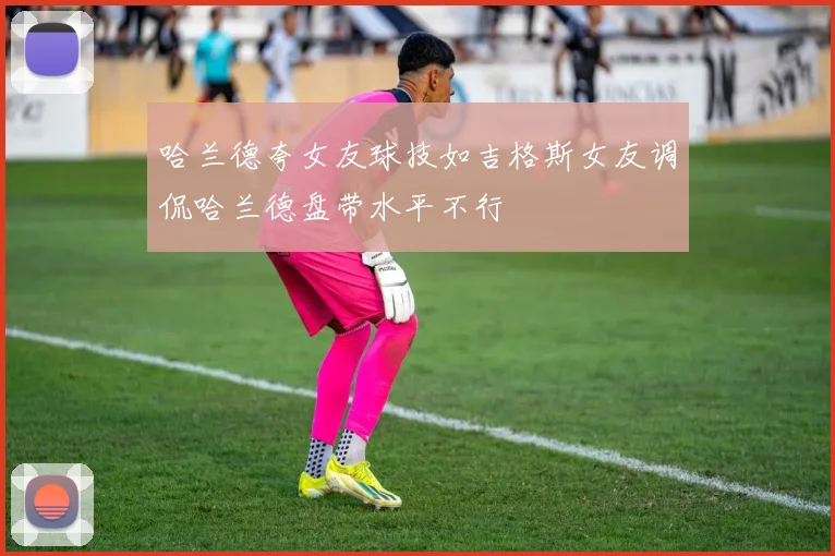 哈兰德夸女友球技如吉格斯女友调侃哈兰德盘带水平不行