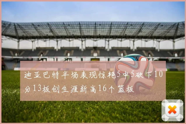 迪亚巴特半场表现惊艳5中5砍下10分13板创生涯新高16个篮板