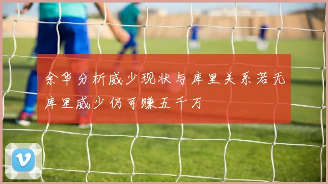 余华分析威少现状与库里关系若无库里威少仍可赚五千万