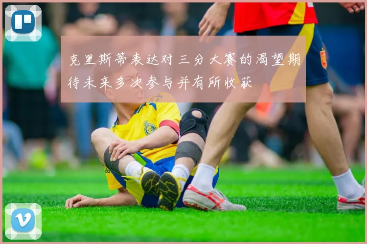 克里斯蒂表达对三分大赛的渴望期待未来多次参与并有所收获