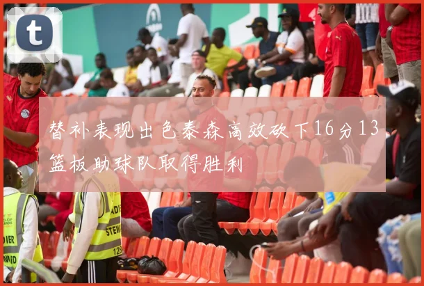 替补表现出色泰森高效砍下16分13篮板助球队取得胜利