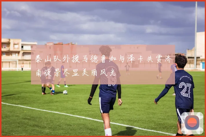 泰山队外援马德鲁加与泽卡共赏济南夜景尽显美丽风光