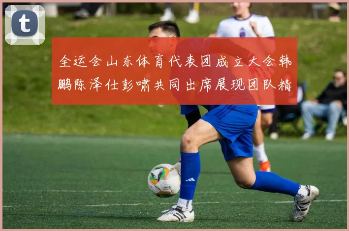 全运会山东体育代表团成立大会韩鹏陈泽仕彭啸共同出席展现团队精神与风采