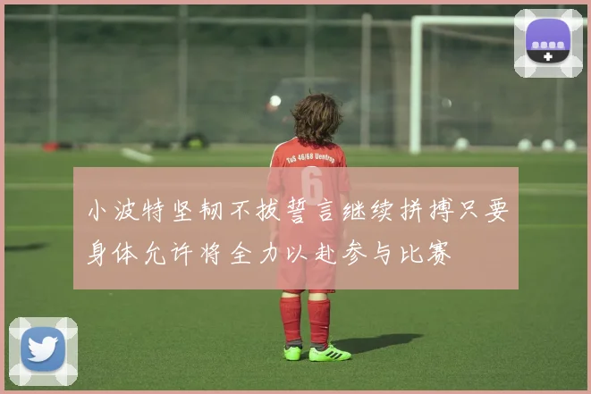 小波特坚韧不拔誓言继续拼搏只要身体允许将全力以赴参与比赛