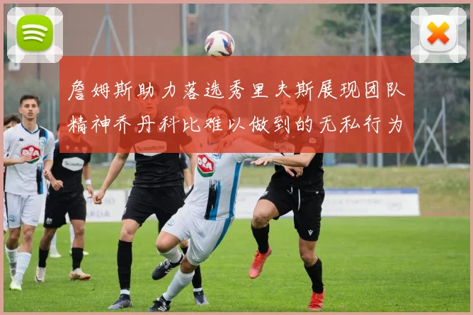 詹姆斯助力落选秀里夫斯展现团队精神乔丹科比难以做到的无私行为