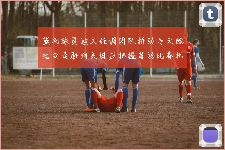 篮网球员迪文强调团队拼劲与天赋结合是胜利关键应把握每场比赛机会