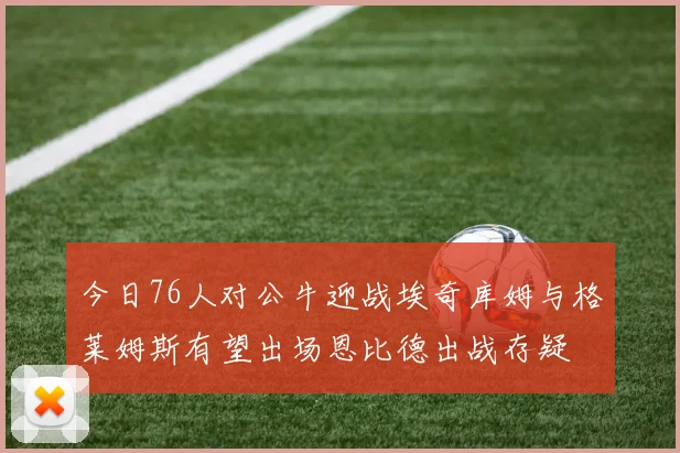 今日76人对公牛迎战埃奇库姆与格莱姆斯有望出场恩比德出战存疑