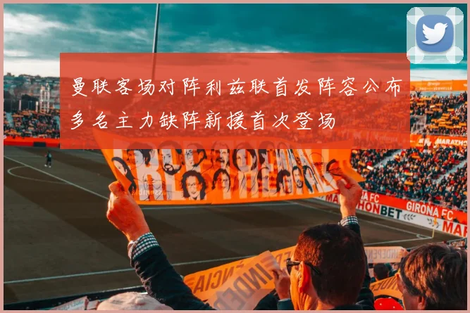 曼联客场对阵利兹联首发阵容公布多名主力缺阵新援首次登场