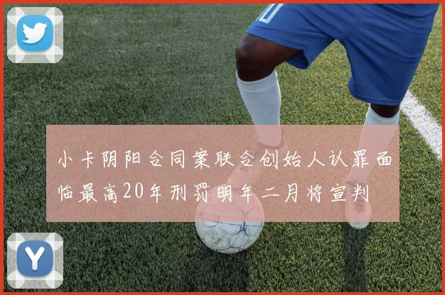 小卡阴阳合同案联合创始人认罪面临最高20年刑罚明年二月将宣判