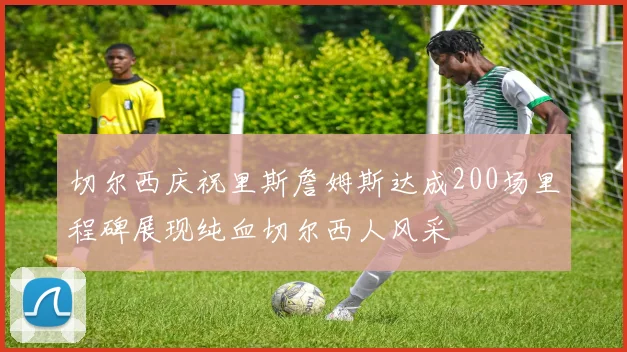 切尔西庆祝里斯詹姆斯达成200场里程碑展现纯血切尔西人风采