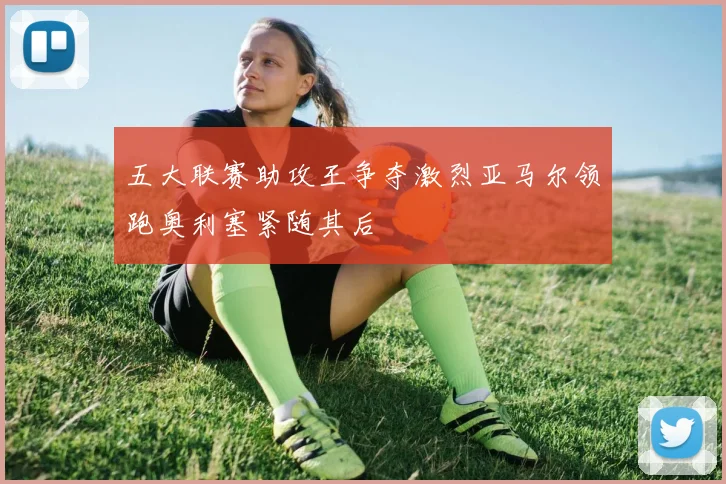 五大联赛助攻王争夺激烈亚马尔领跑奥利塞紧随其后