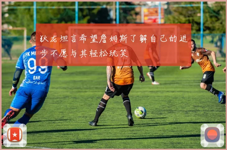狄龙坦言希望詹姆斯了解自己的进步不愿与其轻松玩笑