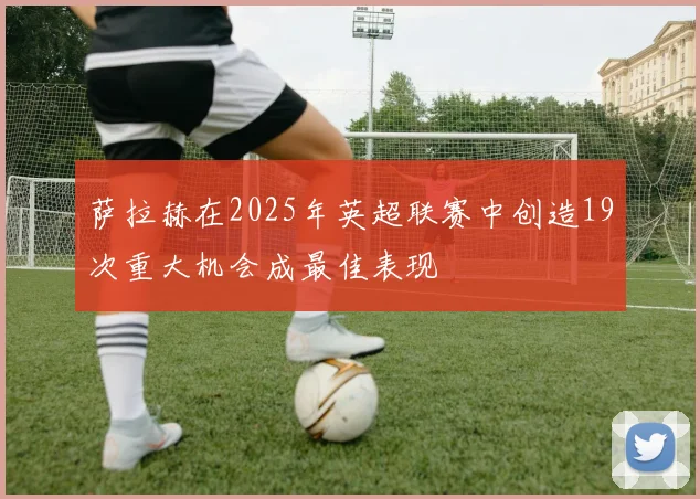 萨拉赫在2025年英超联赛中创造19次重大机会成最佳表现