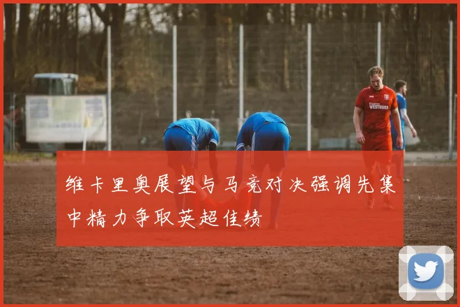 维卡里奥展望与马竞对决强调先集中精力争取英超佳绩