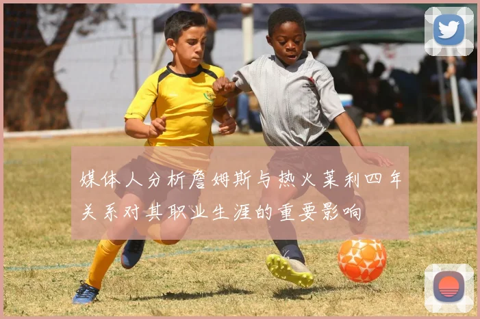 媒体人分析詹姆斯与热火莱利四年关系对其职业生涯的重要影响