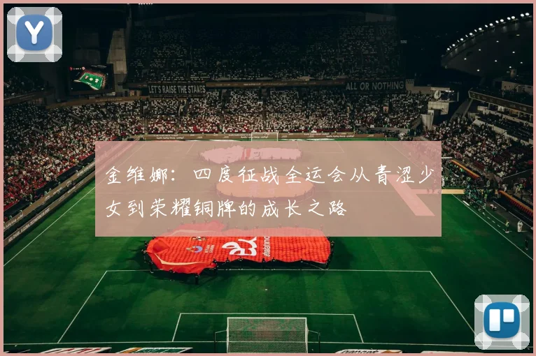 金维娜：四度征战全运会从青涩少女到荣耀铜牌的成长之路