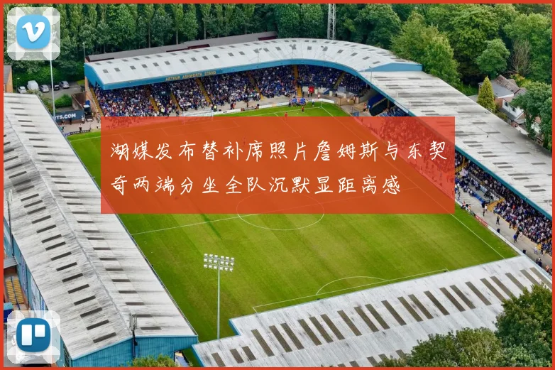 湖媒发布替补席照片詹姆斯与东契奇两端分坐全队沉默显距离感