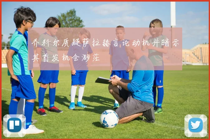 乔科尔质疑萨拉赫言论动机并暗示其首发机会渺茫