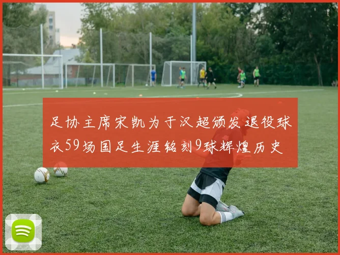 足协主席宋凯为于汉超颁发退役球衣59场国足生涯铭刻9球辉煌历史