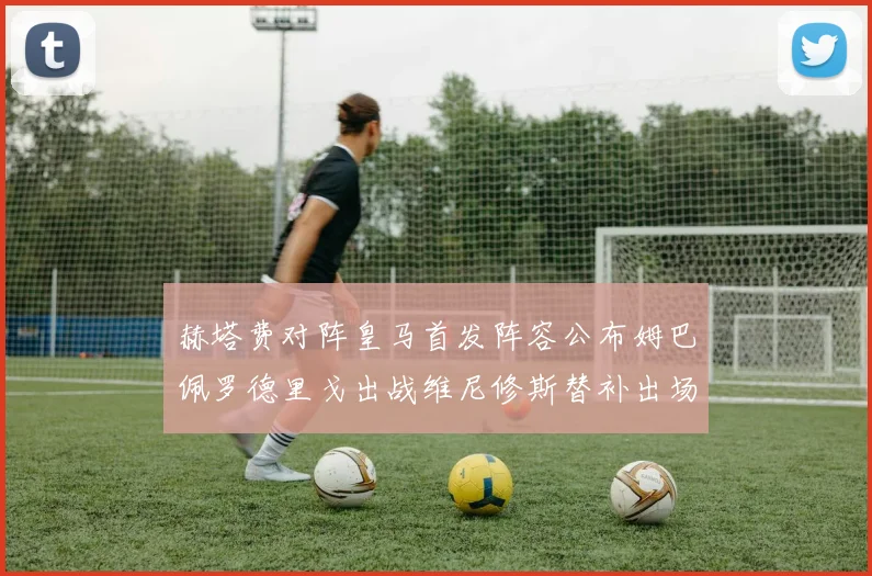 赫塔费对阵皇马首发阵容公布姆巴佩罗德里戈出战维尼修斯替补出场