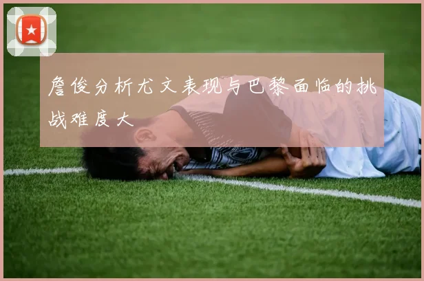 詹俊分析尤文表现与巴黎面临的挑战难度大