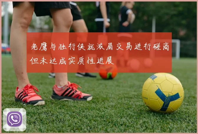 老鹰与独行侠就浓眉交易进行磋商但未达成实质性进展