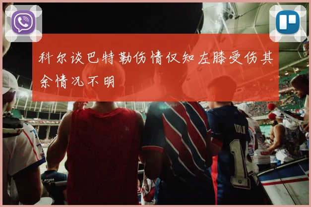 科尔谈巴特勒伤情仅知左膝受伤其余情况不明