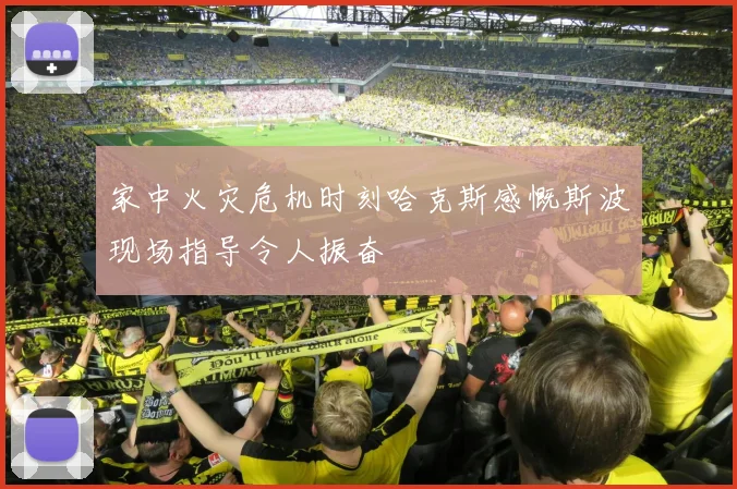 家中火灾危机时刻哈克斯感慨斯波现场指导令人振奋