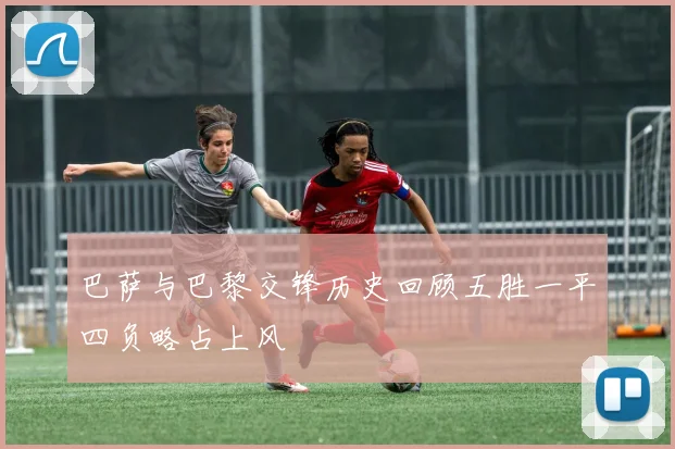 巴萨与巴黎交锋历史回顾五胜一平四负略占上风