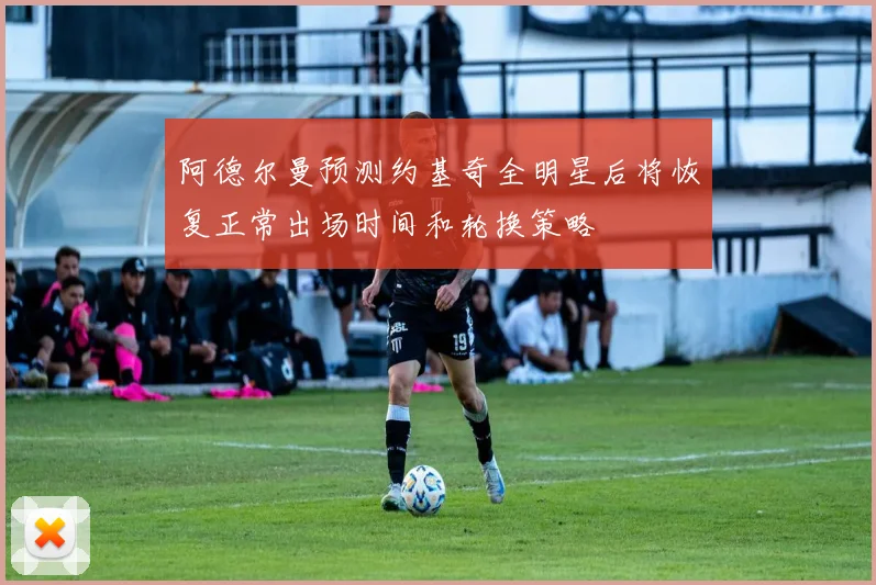 阿德尔曼预测约基奇全明星后将恢复正常出场时间和轮换策略