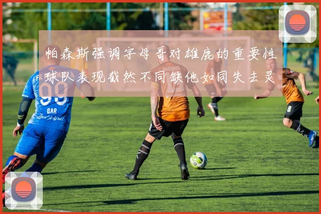 帕森斯强调字母哥对雄鹿的重要性球队表现截然不同缺他如同失去灵魂