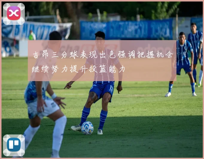 吉昂三分球表现出色强调把握机会继续努力提升投篮能力