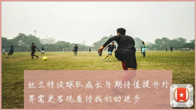 杜兰特谈球队成长与期待值提升外界需更客观看待我们的进步