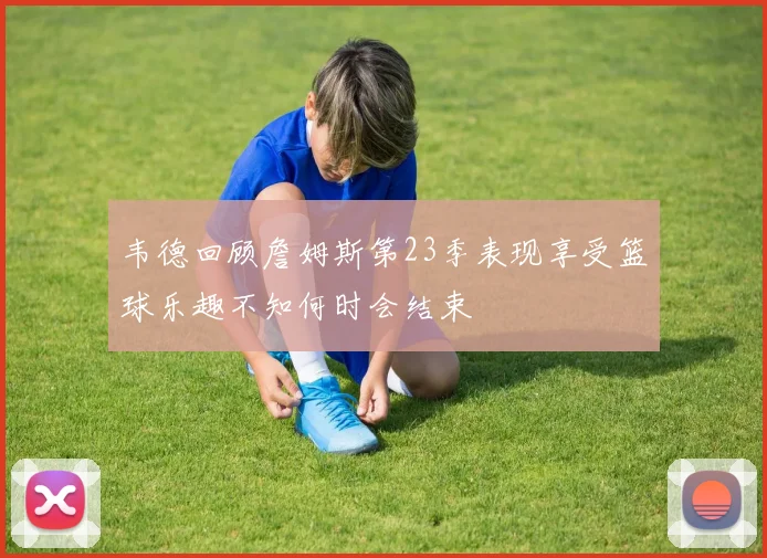 韦德回顾詹姆斯第23季表现享受篮球乐趣不知何时会结束