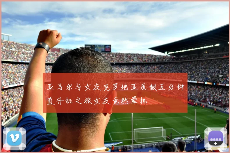 亚马尔与女友克罗地亚度假五分钟直升机之旅女友竟然晕机