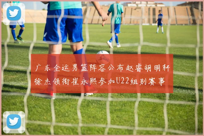 广东全运男篮阵容公布赵睿胡明轩徐杰领衔崔永熙参加U22组别赛事