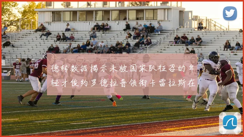 德转数据揭示未被国家队征召的年轻才俊约罗德拉普领衔卡雷拉斯在列