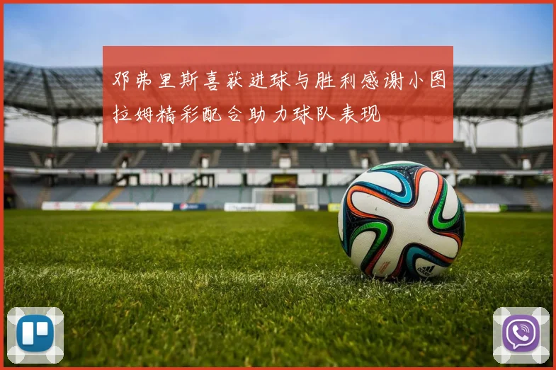 邓弗里斯喜获进球与胜利感谢小图拉姆精彩配合助力球队表现